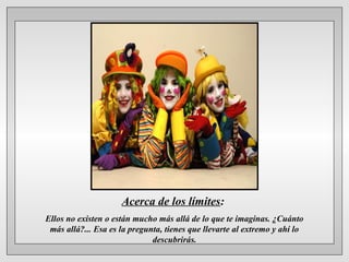 Acerca de los límites:
Ellos no existen o están mucho más allá de lo que te imaginas. ¿Cuánto
más allá?... Esa es la pregunta, tienes que llevarte al extremo y ahí lo
descubrirás.
 