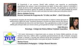 “O Espetáculo é um sucesso. Daniel sabe conduzir com maestria as participações
espontâneas dos alunos e suas irreverências da idade. O tema sobre valores e princípios é
tratado de forma muito adequada à faixa etária, divertida, sem apelações ou concessões à
seriedade necessária, apesar do modelo do espetáculo. É uma rara oportunidade de assistir
algo novo que educa e diverte, sobre um tema um tanto árduo para essa faixa etária”.
Marco Antônio Ferraz
Diretor Nacional do Programa do “O Líder em Mim” – Abril Educação
“O espetáculo ressaltou de uma forma muito bem humorada os valores e temas que para os
adolescentes é difícil de tratar. Gostamos bastante e tivemos um ótimo retorno dos alunos,
pois vocês falaram de coisa seria com bom humor. Nos, agradecemos a todos do Grupo
Abelha pela atenção dada aos nossos alunos, preocupando-se sempre em atender a todos”.
Eide Oliveira
Psicologa - Colégio da Polícia Militar Unidade Guarulhos
“ Foi muito interessante e importante para os alunos do Ensino Médio poderem, de uma
maneira mais leve, refletir sobre os grandes questionamentos da vida. O Daniel, conseguiu
prender a atenção, a escolha das músicas foram bem pertinentes e até mesmo os docentes
ganharam com a lição filosófica como pano de fundo. Parabéns!”.
Marisa Ferraz
Coordenadora Pedagógica - Colégio Manoel Moratto
 