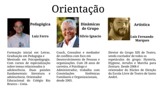 Orientação
Pedagógica
Luiz Ferro
Formação inicial em Letras.
Graduação em Pedagogia e
Mestrado em Psicopedagogia.
Com cursos de especialização
sobre temas relacionados à
adolescência. Duas paixões
fundamentais: literatura e
adolescência. Orientador
Educacional do Colégio Rio
Branco – Cotia.
Dinâmicas
de Grupo
Silvio Ignacio
Coach, Consultor e mediador
de conflitos com foco em
Desenvolvimento de Pessoas e
organizações. Com 28 anos de
carreira, é Psicólogo e
Administrador, trabalha com
Constelações Sistêmicas
Familiares e Organizacionais,
desde 2005.
Artística
Luis Fernando
Marques
Diretor do Grupo XIX de Teatro,
sendo cocriador de todos os
espetáculos do grupo: Hysteria,
Hygiene, Arrufos e Marcha para
Zenturo. Desde 2008 é
orientador do Núcleo de Direção
da Escola Livre de Teatro de Santo
André.
 