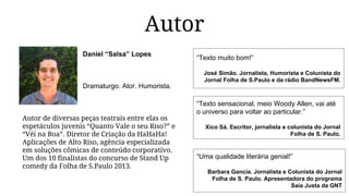 Autor
Daniel “Salsa” Lopes
Dramaturgo. Ator. Humorista.
Autor de diversas peças teatrais entre elas os
espetáculos juvenis “Quanto Vale o seu Riso?” e
“Véi na Boa”. Diretor de Criação da HaHaHa!
Aplicações de Alto Riso, agência especializada
em soluções cômicas de conteúdo corporativo.
Um dos 10 finalistas do concurso de Stand Up
comedy da Folha de S.Paulo 2013.
“Uma qualidade literária genial!”
Barbara Gancia. Jornalista e Colunista do Jornal
Folha de S. Paulo. Apresentadora do programa
Saia Justa da GNT
“Texto sensacional, meio Woody Allen, vai até
o universo para voltar ao particular.”
Xico Sá. Escritor, jornalista e colunista do Jornal
Folha de S. Paulo.
“Texto muito bom!”
José Simão. Jornalista, Humorista e Colunista do
Jornal Folha de S.Paulo e da rádio BandNewsFM.
 