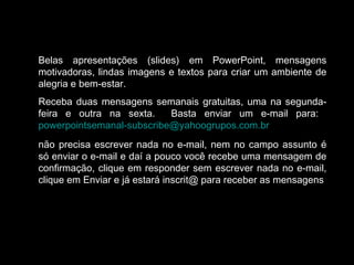 Belas apresentações (slides) em PowerPoint, mensagens
motivadoras, lindas imagens e textos para criar um ambiente de
alegria e bem-estar.
Receba duas mensagens semanais gratuitas, uma na segunda-
feira e outra na sexta. Basta enviar um e-mail para:
powerpointsemanal-subscribe@yahoogrupos.com.br
não precisa escrever nada no e-mail, nem no campo assunto é
só enviar o e-mail e daí a pouco você recebe uma mensagem de
confirmação, clique em responder sem escrever nada no e-mail,
clique em Enviar e já estará inscrit@ para receber as mensagens.
 