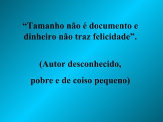 “ Tamanho não é documento e dinheiro não traz felicidade”. (Autor desconhecido, pobre e de coiso pequeno) 