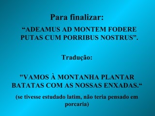 Para finalizar: “ ADEAMUS AD MONTEM FODERE PUTAS CUM PORRIBUS NOSTRUS”. Tradução: "VAMOS À MONTANHA PLANTAR BATATAS COM AS NOSSAS ENXADAS.“ (se tivesse estudado latim, não teria pensado em porcaria) 