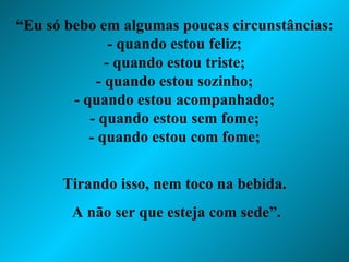 “ Eu só bebo em algumas poucas circunstâncias: - quando estou feliz; - quando estou triste; - quando estou sozinho; - quando estou acompanhado; - quando estou sem fome; - quando estou com fome; Tirando isso, nem toco na bebida. A não ser que esteja com sede”. 