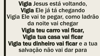 Vigia Jesus está voltando,
Vigia Ele já tá chegando
Vigia Ele vai te pegar, como ladrão
da noite vai chegar
Vigia teu carro vai ficar,
Vigia tua casa vai ficar
Vigia teu dinheiro vai ficar e a tua
salvação não vai dar para
 