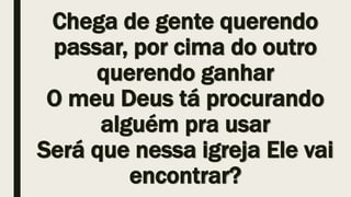 Chega de gente querendo
passar, por cima do outro
querendo ganhar
O meu Deus tá procurando
alguém pra usar
Será que nessa igreja Ele vai
encontrar?
 