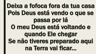Deixa a fofoca fora da tua casa
Pois Deus está vendo o que se
passa por lá
O meu Deus está voltando e
quando Ele chegar
Se não tiveres preparado aqui
na Terra vai ficar...
 