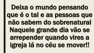 Deixa o mundo pensando
que é o tal e as pessoas que
não sabem do sobrenatural
Naquele grande dia vão se
arrepender quando vires a
igreja lá no céu se mover!!
 