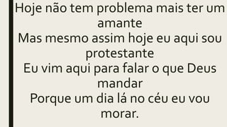 Hoje não tem problema mais ter um
amante
Mas mesmo assim hoje eu aqui sou
protestante
Eu vim aqui para falar o que Deus
mandar
Porque um dia lá no céu eu vou
morar.
 