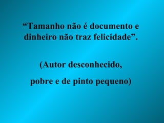“ Tamanho não é documento e dinheiro não traz felicidade”. (Autor desconhecido, pobre e de pinto pequeno) 