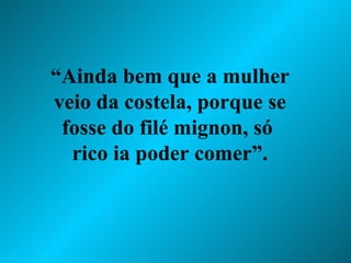 “ Ainda bem que a mulher veio da costela, porque se fosse do filé mignon, só  rico ia poder comer”. 