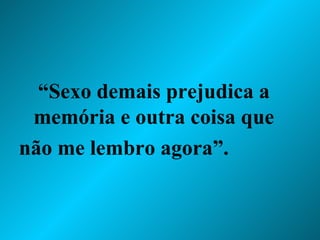 “ Sexo demais prejudica a memória e outra coisa que não me lembro agora”.  