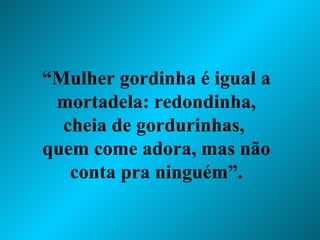 “ Mulher gordinha é igual a mortadela: redondinha, cheia de gordurinhas,  quem come adora, mas não conta pra ninguém”. 