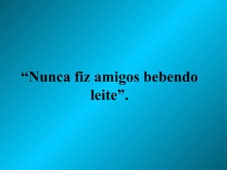 “ Nunca fiz amigos bebendo leite”. 
