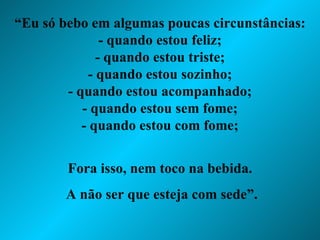 “ Eu só bebo em algumas poucas circunstâncias: - quando estou feliz; - quando estou triste; - quando estou sozinho; - quando estou acompanhado; - quando estou sem fome; - quando estou com fome; Fora isso, nem toco na bebida. A não ser que esteja com sede”. 