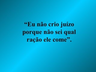 “ Eu não crio juízo porque não sei qual ração ele come”. 