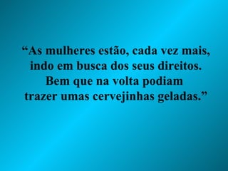 “ As mulheres estão, cada vez mais, indo em busca dos seus direitos. Bem que na volta podiam  trazer umas cervejinhas geladas.” 