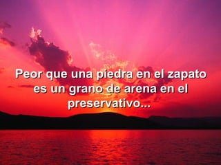Peor que una piedra en el zapato es un grano de arena en el preservativo...   