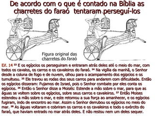De acordo com o que é contado na Bíblia as
     charretes do faraó tentaram perseguí-los




                       Figura original das
                       charretes do faraó
EX. 14 23 E os egípcios os perseguiram e entraram atrás deles até o meio do mar, com
todos os cavalos, os carros e os cavaleiros do faraó. 24 Na vigília da manhã, o Senhor
desde a coluna de fogo e de nuvem, olhou para o acampamento dos egipcios e os
tumultuou. 25 Ele travou as rodas dos seus carros para andarem com dificuldade. Então
os egípcios disseram: Fujamos de Israel, pois o Senhor combate por eles conta os
egípcios. 26 Então o Senhor disse a Moisés: Estende a mão sobre o mar, para que as
águas se voltem sobre os egípcios, sobre seus carros e cavaleiros. 27 Então Moises
estendeu a mão sobre o mar, e este retomou a sua força ao amanhecer, e os egípcios
fugiram, indo de encontro ao mar. Assim o Senhor derrubou os egípcios no meio do
mar. 28 As águas voltaram e cobriram os carros e os cavaleiros e todo o exército do
faraó, que haviam entrado no mar atrás deles. E não restou nem um deles sequer.
 