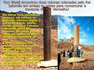 Ron Wyatt encontrou duas colunas colocadas pelo Rei
  Salomão em ambas as praias para comemorar a
            travessia do Mar Vermelho!
Em letras Fenícias(hebreu
arcáico), ele contem as
palavras: Mizraim (Egito );
Solomão; Edom; morte;
Faraó; Moisés; e Yahweh,
indicando que o Rei
Salomão pôs estas colunas
como um memorial pelo
milagre da travessia do
mar.
A Arábia Saudita não
admite turistas, e talvez
temem visitante não
autorizados, as
autoridades sauditas então
removeram estas colunas e
colocaram uma bandeira
para assinalar o local onde
elas estavam.
 