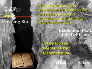 Eles atravessaram o Mar
        Vermelho para a Arábia Saudita
Daqui   onde de acordo com os
        arqueólogos está realmente o
        Sagrado Monte Sinai.




          Onde Moisés
         recebeu os Dez
          Mandamentos
 