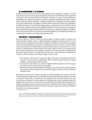El Matrimonio y la familia
La Iglesia de Dios de la Profecía afirma la enseñanza bíblica de que el matrimonio es sagrado y no se debe
entrar al mismo ligeramente sin la preparación apropiada. El matrimonio fue instituido por Dios originalmente
y reconocido como una relación de pacto de por vida entre un hombre y una mujer. La iglesia afirma que la
familia bíblica está compuesta de un padre y una madre en matrimonio que pueden procrear hijos. La iglesia
también afirma que el hogar, incluyendo a la familia exten­dida, debe ser gobernado con amor, disciplina y
otros aspectos edificantes que son enseñados en la Palabra de Dios. Siendo que la iglesia está comprometida a
la santidad del matrimonio y la vida humana, diligentemente nos pronunciamos en contra del aborto, incesto,
abuso, eutanasia, adulterio, divorcio, homosexualidad y lesbianismo, los cuales creemos que son contrarios al
diseño original de Dios según lo declara Su Palabra. Toda unión que sea ilegal desde el punto de vista bíblico,
tales como personas del mismo sexo, incestuosa o matrimonios polígamos no son aceptados por la iglesia, aun
si éstos han sido reconocidos como legales por los gobiernos civiles.
	 Divorcio y recasamiento
En lo que concierne al “divorcio” dentro del contexto anterior, la iglesia se opone a la ruptura de un
matrimonio bíblico, legítimo y legal y se adhiere firmemente al principio de que tales divorcios no son la
voluntad de Dios, especialmente entre cristianos. El perdón, reconciliación y sanidad deben ser procurados
como una primera prioridad para poder preservar matrimonios y prevenir el divorcio. La iglesia también
reconoce que a pesar de la enseñanza bíblica y esfuerzos humanos honestos, ocurren divorcios, a veces en
contra de la voluntad de una u otra de las partes. Por lo tanto, la iglesia reconoce (en el sentido pastoral)
que esas causas, en adición a la muerte, pueden ser reconocidas como concluyentes para un matrimonio que
previamente había sido válido en el sentido bíblico. En tales casos, como los descritos a continuación, los
cónyuges no serían clasificados como adúlteros, aunque se hayan recasado:
Si las personas se divorciaron y recasaron por alguna razón antes de su experiencia personal de1.	
salvación y han demostrado una disposición a buscar restitución (perdón de parte del cónyuge
ofendido) y restauración hasta donde sea posible.
Si el divorcio ocurrió debido a una conducta de adulterio habitual de parte de uno de los cónyuges2.	
y los esfuerzos por la reconciliación ya no son posibles.
Sieldivorcioocurrióporabusoconyugalohacialoshijos,comoseríaelcasodeunaconductaincestuosa3.	
que seriamente coloca en peligro la vida y la salud del cónyuge o la familia y viola la santidad del
matrimonio santo.
Bajo ninguna circunstancia los cristianos o miembros de la iglesia deberán iniciar o procurar el divorcio
sin haber agotado por completo todas las posibilidades de asesoramiento bíblico para restaurar, reconstruir
y sostener sus matrimonios. Los matrimonios que claramente violan las normas bíblicas (tales como
los matrimonios incestuosos) se pueden apelar ante el presbiterio para recibir consideración específica.
Cualquierotrocasodedivorcioyrecasamientoquenocaigadentrodelascategoríasdescritasanteriormente
deberá ser referido para consejo y resolución ante el pastor y el liderato de la iglesia local, el Presbiterio de
Estado/Regional/Nacional o el Presbiterio General (el cual incluye al Supervisor Generaly los Presbíteros
Generales) si se considerase apropiado.1
1	 Véase “La Institución Bíblica del Matrimonio”, Documento Final, Iglesia de Dios de la Profecía, Minutas de la 94ta Asamblea Internacional, 2006,
páginas: 125-152. Véase también “El Manifiesto de la Familia” escrito originalmente y propiedad del ministerio “FamilyLife”, y adaptado especialmente
(con permiso) por Family Ministries para uso entre las iglesias por las Oficinas Internacionales de la Iglesia de Dios de la Profecía.
 