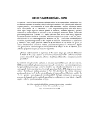 CRITERIOPARALAMEMBRESÍADELAIGLESIA
La Iglesia de Dios de la Profecía sostiene el principio bíblico de un arrepentimiento genuino hacia Dios
(la experiencia personal de salvación) como el criterio para membresía en la iglesia según la práctica de
la iglesia primitiva y la actividad misma de Dios al añadir diariamente a la iglesia aquéllos que habrían
de ser salvos (Hechos 2:41, 47; 1 Corintios 12:13). Un arrepentimiento genuino quiere decir el dolor
que es según Dios por el pecado, confesar, apartarse de, denunciar y abandonar el pecado, y ejercer la
fe a través de la obra completa de Jesucristo “el cual fué entregado por nuestros delitos, y resucitado
para nuestra justificación” (Romanos 4:25). “Que si confesares con tu boca al Señor Jesús, y creyeres en
tu corazón que Dios le levantó de los muertos, serás salvo. Porque con el corazón se cree para justicia,
mas con la boca se hace confesión para salud” (Romanos 10:9, 10). La salvación es instantánea (nuevo
nacimiento, regeneración) y también la obra completa de redención, comenzando con la regeneración
y culminando con el cuerpo glorificado (Hebreos 9:28). En términos de “ser añadido a la iglesia”, el
aspecto instantáneo de la salvación es evidente, y un compromiso público (“Lo Prometo/Sí”) al pacto
de la iglesia como es administrado por un ministro autorizado de la Iglesia de Dios de la Profecía, en un
ambiente apropiado en la iglesia, es necesario. El pacto lee:
¿Promete usted sinceramente en la presencia de Dios y estos testigos que acepta esta Biblia como
la Palabra de Dios, creer y practicar sus enseñanzas correctamente divididas­­—el Nuevo Testamento
como su única regla de fe y práctica, gobierno y disciplina, y andar en la luz a su mejor conocimiento
y habilidad?
La membresía en la iglesia indica aceptación, lo cual es una necesidad básica para cada nuevo creyente.
El liderato ministerial y la iglesia deben esforzarse por darle a los miembros este sentido de pertenencia.
La iglesia también promueve que los nuevos miembros sean colocados inmediatamente en un proceso
de discipulado efectivo y continuo por el pastor y la iglesia local (Hechos 2:42). Un proceso que incluye
cultivar y discipular para ayudarles a madurar (2 Pedro 3:18), descubrir el don espiritual o dones que
pueden manifestarse a través de ellos para la edificación del cuerpo de Cristo (1 Corintios, capítulos 12,
13, 14), y aprender a hacer discípulos de otros (Mateo 28:19, 20). Según continuamos en la cosecha, un
programa de discipulado amplio requiriendo gran sabiduría y cuidado amoroso por el liderato y el pueblo
ayudará a todos los miembros a madurar en Cristo.
Este folleto refleja las Verdades Bíblicas Importantes (ahora revisadas y ampliadas),
basado en los Cambios de la Asamblea Internacional.
Esta es una versión actualizada del 2008.
 