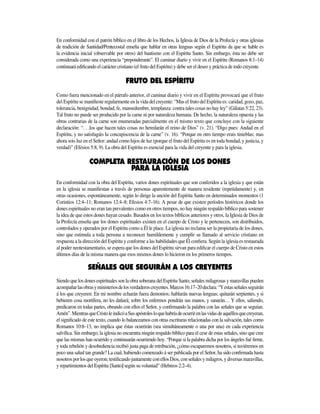 En conformidad con el patrón bíblico en el libro de los Hechos, la Iglesia de Dios de la Profecía y otras iglesias
de tradición de Santidad/Pentecostal enseña que hablar en otras lenguas según el Espíritu da que se hable es
la evidencia inicial (observable por otros) del bautismo con el Espíritu Santo. Sin embargo, ésta no debe ser
considerada como una experiencia “preponderante”. El caminar diario y vivir en el Espíritu (Romanos 8:1­–14)
continuará edificando el carácter cristiano (el fruto del Espíritu) y debe ser el deseo y práctica de todo creyente.
Como fuera mencionado en el párrafo anterior, el caminar diario y vivir en el Espíritu provocará que el fruto
del Espíritu se manifieste regularmente en la vida del creyente: “Mas el fruto del Espíritu es: caridad, gozo, paz,
tolerancia, benignidad, bondad, fe, mansedumbre, templanza: contra tales cosas no hay ley” (Gálatas 5:22, 23).
Tal fruto no puede ser producido por la carne ni por naturaleza humana. De hecho, la naturaleza opuesta y las
obras contrarias de la carne son enumeradas parcialmente en el mismo texto que concluye con la siguiente
declaración: “. . .los que hacen tales cosas no heredarán el reino de Dios” (v. 21). “Digo pues: Andad en el
Espíritu, y no satisfagáis la concupiscencia de la carne” (v. 16). “Porque en otro tiempo erais tinieblas; mas
ahora sois luz en el Señor: andad como hijos de luz (porque el fruto del Espíritu es en toda bondad, y justicia, y
verdad)” (Efesios 5:8, 9). La obra del Espíritu es esencial para la vida del creyente y para la iglesia.
DONES
PARA LA IGLESIA
En conformidad con la obra del Espíritu, varios dones espirituales que son conferidos a la iglesia y que están
en la iglesia se manifiestan a través de personas aparentemente de manera residente (repetidamente) y, en
otras ocasiones, es­pontáneamente, según lo dirige la unción del Espíritu Santo en determinados momentos (1
Corintios 12:4­­–11; Romanos 12:4–8; Efesios 4:7–16). A pesar de que existen períodos históricos donde los
dones espirituales no eran tan prevalentes como en otros tiempos, no hay ningún respaldo bíblico para sostener
la idea de que estos dones hayan cesado. Basados en los textos bíblicos anteriores y otros, la Iglesia de Dios de
la Profecía enseña que los dones espirituales existen en el cuerpo de Cristo y le pertenecen, son distribuidos,
controlados y operados por el Espíritu como a Él le place. La iglesia no reclama ser la propietaria de los dones,
sino que estimula a toda persona a reconocer humildemente y cumplir su llamado al servicio cristiano en
respuesta a la dirección del Espíritu y conforme a las habilidades que Él confiera. Según la iglesia es restaurada
al poder neotestamentario, se espera que los dones del Espíritu sirvan para edificar el cuerpo de Cristo en estos
últimos días de la misma manera que esos mismos dones lo hicieron en los primeros tiempos.
Siendo que los dones espirituales son la obra soberana del Espíritu Santo, señales milagrosas y maravillas pueden
acompañarlasobrasyministeriosdelosverdaderoscre­yen­tes.Marcos16:17­–20declara:“Yestasseñalesseguirán
á los que creyeren: En mi nombre echarán fuera demonios; habla­rán nuevas lenguas; quitarán serpientes, y si
bebieren cosa mortífera, no les dañará; sobre los enfermos pondrán sus manos, y sanarán… Y ellos, saliendo,
predicaron en todas partes, obrando con ellos el Señor, y confirmando la palabra con las señales que se seguían.
Amén”.MientrasqueCristoleindicóaSusapóstolesloquehabríadeocurrirenlasvidasdeaquéllosquecreyeran,
el significado de este texto, cuando lo balanceamos con otras escrituras relacionadas con la salvación, tales como
Romanos 10:8­–13, no implica que éstas ocurrirán (sea simultáneamente o una por una) en cada experiencia
salvífica. Sin embargo, la iglesia no encuentra ningún respaldo bíblico para el cese de estas señales, sino que cree
que las mismas han ocurrido y continuarán ocurriendo hoy. “Porque si la palabra dicha por los ángeles fué firme,
y toda rebelión y desobediencia recibió justa paga de retribución, ¿cómo escaparemos nosotros, si tuviéremos en
poco una salud tan grande? La cual, habiendo comenzado á ser publicada por el Señor, ha sido confirmada hasta
nosotrosporlosqueoyeron;testificandojuntamenteconellosDios,conseñalesymilagros,ydiversasmaravillas,
y repartimientos del Espíritu [Santo] según su voluntad” (Hebreos 2:2–4).
 