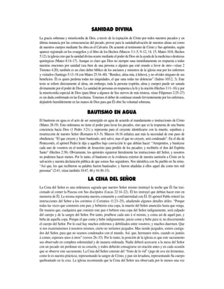 La gracia soberana y misericordia de Dios, a través de la expiación de Cristo por todos nuestros pecados y en
última instancia por las consecuencias del pecado, provee para la sanidad/salvación de nuestras almas así como
de nuestros cuerpos mediante Su obra en el Calvario. De acuerdo al testimonio de Cristo y Sus apóstoles, según
aparece registrado en los evangelios y el libro de los Hechos (Marcos 3:1–5, 9–12, 14, 15; Mateo 10:8; Hechos
5:12),laiglesiacreequelasanidaddivinaocurremedianteelpoderdeDiossinlaayudadelamedicinaodestrezas
quirúrgicas (Mateo 8:14–17). Aunque es claro que Dios no siempre sana inmediatamente en respuesta a todas
nuestras oraciones por sanidad (sea bien de una persona o alguien que esté orando a favor de otro—véase 2
Timoteo 4:20), también es un claro deber bíblico de los ancianos y ministros de la iglesia orar por los enfermos
y visitarlos (Santiago 5:13­–18 con Mateo 25:34–40). “Bendice, alma mía, á Jehová, y no olvides ninguno de sus
beneficios. Él es quien perdona todas tus iniquidades, el que sana todas tus dolencias” (Salmo 103:2, 3). Este
texto se refiere directamente al alma, sin embargo, toda la persona (espíritu, alma y cuerpo) puede ser sanada
divinamenteporelpoderdeDios.Lasanidaddepersonasenrespuestaalafeylaoración(Hechos3:11–16)ypor
la misericordia especial de Dios (para librar a algunos de Sus siervos de más tristeza, véase Filipenses 2:25–27)
es sin duda confirmado en las Escrituras. Tenemos el deber de continuar orando fervientemente por los enfermos,
dejándolo humildemente en las manos de Dios para que Él obre Su voluntad soberana.
El bautismo en agua es el acto de ser sumergido en agua de acuerdo al mandamiento e instrucciones de Cristo
(Mateo 28:19). Esta ordenanza no tiene el poder para lavar los pecados, sino que es la respuesta de una buena
conciencia hacia Dios (1 Pedro 3:21) y representa para el creyente identificarse con la muerte, sepultura y
resurrección de nuestro Señor (Romanos 6:3­–5). Marcos 16:16 enfatiza aun más la necesidad de este paso de
obediencia: “El que creyere y fuere bautizado, será salvo; mas el que no creyere, será condenado”. En el día de
Pentecostés, el apóstol Pedro le dijo a aquéllos bajo convicción lo que debían hacer: “Arrepentíos, y bautícese
cada uno de vosotros en el nombre de Jesucristo para perdón de los pecados; y recibiréis el don del Espíritu
Santo” (Hechos 2:38). Obviamente, los apóstoles siguieron literalmente las instrucciones del Señor, y nosotros
no podemos hacer menos. Por lo tanto, el bautismo es la evidencia exterior de nuestra sumisión a Cristo en la
salvación y nuestra declaración pública de que somos Sus seguidores. Nos identifica con Su pueblo en Su reino.
“Así que, los que recibieron su palabra fueron bautizados: y fueron añadidas á ellos aquel día como tres mil
personas” (2:41; véase también 10:47, 48 y 16:30–33).
La Cena del Señor es una ordenanza sagrada que nuestro Señor mismo instituyó la noche que Él fue trai-
cionado al comer la Pascua con Sus discípulos (Lucas 22:14­–22). Él les instruyó que debían hacer esto en
memoria de Él. La misma representa nuestra comunión y confraternidad con Él. El apóstol Pablo reiteró las
instrucciones del Señor a los corintios (1 Corintios 11:23–25), añadiendo algunos detalles útiles: “Porque
todas las veces que comiereis este pan, y bebiereis esta copa, la muerte del Señor anunciáis hasta que venga.
De manera que, cualquiera que comiere este pan ó bebiere esta copa del Señor indignamente, será culpado
del cuerpo y de la sangre del Señor. Por tanto, pruébese cada uno á sí mismo, y coma así de aquel pan, y
beba de aquella copa. Porque el que come y bebe indignamente, juicio come y bebe para sí, no discerniendo
el cuerpo del Señor. Por lo cual hay muchos enfermos y debilitados entre vosotros; y muchos duermen. Que
si nos examinásemos á nosotros mismos, cierto no seríamos juzgados. Mas siendo juzgados, somos castiga-
dos del Señor, para que no seamos condenados con el mundo. Así, que, hermanos míos, cuando os juntáis
á comer, esperaos unos á otros” (versos 26–33). Por lo tanto, la posición de la iglesia es que este sacramento
sea observado en completa solemnidad y de manera ordenada. Nadie deberá acercarse a la mesa del Señor
con un pecado sin perdonar en su corazón, y todos deberán consagrarse en oración antes y en cada ocasión
que se observe este sacramento. La Cena del Señor consiste del “fruto de la vid” (jugo de uva sin fermentar,
como lo es nuestra práctica), representando la sangre de Cristo, y pan sin levadura, representando Su cuerpo
quebrantado en la cruz. La iglesia recomienda que la Cena del Señor sea observada por lo menos una vez
 