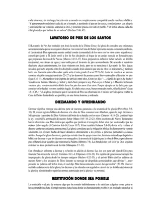 cada trimestre; sin embargo, hacerlo más a menudo es completamente compatible con la enseñanza bíblica:
“Y perseverando unánimes cada día en el templo, y partiendo el pan en las casas, comían juntos con alegría
y con sencillez de corazón, alabando á Dios, y teniendo gracia con todo el pueblo. Y el Señor añadía cada día
á la iglesia los que habían de ser salvos” (Hechos 2:46, 47).
El Lavatorio de Pies fue instituido por Jesús la noche de la Última Cena y la iglesia lo considera una ordenanza
neotestamentariaquesenosrequiereobservar.AsícomolaCenadelSeñorrepresentanuestracomuniónconJesús,
el Lavatorio de Pies representa nuestra unidad común (comunidad) de los unos con los otros como seguidores y
copartícipes junto a Él. Jesús envió a dos de Sus discípulos al hogar de un amigo especial en Jerusalén para
que prepararan la cena de la Pascua (Marcos 14:12–17). Estos preparativos debieron haber incluido un lebrillo
(recipiente), un cántaro de agua y una toalla para el lavatorio de pies acostumbrado. De acuerdo al versículo
diecisiete citado anteriormente, los doce vinieron con Jesús, pero no se menciona el Lavatorio de Pies. Lucas
nos dice que hubo angustia entre los discípulos cuando Jesús anunció que uno de ellos Lo traicionaría, y también
hubo una discusión entre ellos sobre quién sería el más grande (Lucas 22:21­­­–24). Jesús les enseñó a ser siervos
comosurelacióncorrecta(versículos25–27)ylesdemostróSuposturacomoSiervoentreellosallavarleslospies
(Juan 13:3–5). Al establecer este espíritu de servicio entre ellos, Cristo les dijo: “… ¿Sabéis lo que os he hecho?
Vosotros me llamáis, Maestro, y, Señor: y decís bien; porque lo soy. Pues si yo, el Señor y el Maestro, he lavado
vuestros pies, vosotros también debéis lavar los pies los unos á los otros. Porque ejemplo os he dado, para que
comoyooshehecho,vosotrostambiénhagáis.Sisabéisestascosas,bienaventuradosseréis,silashiciereis”(Juan
13:12–15, 17). La iglesia promueve que el Lavatorio de Pies sea observado en el mismo servicio que se celebre la
Cena del Señor hasta donde sea posible y en una forma honrosa y ordenada.
Diezmar significa entregar una décima parte de nuestras ganancias a la tesorería de la iglesia (Proverbios 3:9,
10). El primer registro bíblico de diezmar a la obra de Dios comenzó con Abraham, quien le pagó diezmos a
Melquisedec(sacerdotedelDiosAltísimo)delbotíndesubatallaconlosreyes(Génesis14:18–20),continuóbajo
la ley, y recibió la aprobación de nuestro Señor (Mateo 10:5–10; 23:23). Otros escritores del Nuevo Testamento
hacen referencia a que Dios indica que aquéllos que predican el evangelio deben vivir (ser sustentados) por los
oidores del evangelio (1 Corintios 9:6–14; Lucas 10:7). Véase también Hebreos 7:4–10, donde se le confiere al
diezmo cierta trascendencia generacional. La iglesia considera que la obligación bíblica de diezmar no se cumple
solamente con el mero hecho de hacer donativos directamente a los pobres, a personas particulares o causas
nobles. Aunque la iglesia favorece y participa en toda clase de apoyo como éste, la misma entiende que la práctica
bíblicadediezmaresquelosdiezmossonentregadosalatesoreríadelaiglesiaparalaobradeDios,especialmente
para el beneficio de aquéllos que ministran la Palabra (Hebreos 7:8). Las bendiciones y el favor de Dios seguirán
en todas las áreas productivas de la vida (Malaquías 3:7–12).
Dar ofrendas es diferente a diezmar y es hecho en adición al diezmo. Las dos son parte del plan de Dios para
financiar Su obra en la tierra (1 Corintios 16:1–4; Filipenses 4:10–19). Un espíritu de generosidad siempre ha
impregnado a la iglesia desde los tiempos antiguos (Hechos 4:32–35), y el apóstol Pablo citó las palabras de
nuestro Señor a los ancianos de Éfeso durante su mensaje de despedida aconsejándoles que debían “…tener
presente las palabras del Señor Jesús, el cual dijo: Más bienaventurada cosa es dar que recibir” (20:35). Una vez
recibido en la tesorería de la iglesia, los diezmos y las ofrendas son regulados a través de las debidas decisiones de
la iglesia y administrados según las normas autorizadas por la iglesia y su personal.
La restitución es el acto de restaurar algo que fue tomado indebidamente o de satisfacer a alguien contra quien se
haya cometido una falta. Corregir nuestras faltas hasta donde sea humanamente posible es un resultado natural de la
 