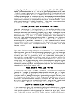 salvación por la gracia de Dios como lo vemos en la forma que Zaqueo respondió a la visita salvífica del Señor en
su hogar: “Entonces Zaqueo, puesto en pie, dijo al Señor: He aquí, Señor, la mitad de mis bienes doy á los pobres;
y si en algo he defraudado á alguno, lo vuelvo con el cuatro tanto. Y Jesús le dijo: Hoy ha venido la salvación á esta
casa;porcuantoéltambiéneshijodeAbraham”(Lucas19:8,9).Cuandoesimposiblehacercontactoconlapersona
o institución afectada, el creyente aún debe demostrar un deseo de devolver lo que haya sido tomado, restaurar
una relación o buscar perdón. Cuando sea necesario, aquéllos que hacen restitución deben soportar pacientemente
cualquiera sean las consecuencias que puedan resultartalescomosancioneslegales,costosfinancieros,ohastael
rechazodelaspersonasalasqueselehayahechoelacercamiento.“Yporesto,procuroyotenersiempreconciencia
sin remordimien­­to acerca de Dios y acerca de los hombres” (Hechos 24:16).
de cristo
Nuestro Señor Jesucristo regresará a la tierra otra vez (Hechos 1:11), y la iglesia entiende esta venida en dos fases:
Primero, en el aire, para resucitar a los santos que han muerto y llevarse a los santos vivientes a encontrarse con Él
paraquetodoslosqueestánenCristopuedanestarenlacenadelasbodasdelCordero:“PorqueelmismoSeñorcon
aclamación, con voz de arcángel, y con trompeta de Dios, descenderá del cielo; y los muertos en Cristo resucitarán
primero: Luego nosotros, los que vivimos, los que quedamos, juntamente con ellos seremos arrebatados en las
nubesárecibiralSeñorenelaire,yasíestaremossiempreconelSeñor”(1Tesalonicenses4:16,17;véasetambién
1 Corintios 15:51, 52). “Y él me dice: Escribe: Bienaventurados los que son llamados á la cena del Cordero. Y me
dijo: Estas palabras de Dios son verdaderas” (Apocalipsis 19:9). En segundo lugar, Cristo regresará con los santos
parareinarenlatierrapormilaños:“…yvivieronyreinaronconCristomilaños.Maslosotrosmuertosnotornaron
ávivirhastaqueseancumplidosmilaños.Estaeslaprimeraresurrección”(20:4,5;véasetambiénZacarías14:4–9;
Apocalipsis 5:10; 20:6).
El plan de Dios para el mundo incluye un tiempo en que todas las personas (vivos y muertos) tendrán que
rendir cuentas ante Su trono de juicio. Por esta razón, todos los muertos, tanto los justos como los malvados,
serán resucitados. A fin de asegurar que este juicio ocurrirá, Dios levantó a Cristo de los muertos y Lo nombró
Juez (Hechos 24:15; Daniel 12:2; 2 Corintios 5:10; Hechos 17:30, 31). Sin embargo, la resurrección de los
muertos malvados y su tiempo de juicio no ocurrirá hasta después de los mil años del reino de Cristo y Sus
santos sobre la tierra (Apocalipsis 20:4–6). Pabló describió la esperanza del cristiano en la resurrección de la
siguiente manera: “A fin de conocerle, y la virtud de su resurrección, y la participación de sus padecimientos,
en conformidad á su muerte” (Filipenses 3:10). Esperamos al Salvador desde el cielo. Pablo dice: “El cual
transformará el cuerpo de nuestra bajeza, para ser semejante al cuerpo de su gloria, por la operación con la
cual puede también sujetar á sí todas las cosas” (v. 21).
En Su oración como Sumo Sacerdote, Cristo definió la vida eterna de la siguiente manera: “Esta empero es la
vida eterna: que te conozcan el solo Dios verdadero, y á Jesucristo, al cual has enviado” (Juan 17:3). El Nuevo
Testamento enseña por todas partes que la vida eterna le ha sido prometida a todo aquél que cree en Cristo:
“Porque de tal manera amó Dios al mundo, que ha dado á su Hijo unigénito, para que todo aquel que en él cree,
no se pierda, mas tenga vida eterna” (Juan 3:16). Cuando Él regrese, aquéllos que hayan muerto en el Señor y
aquéllos que Le estén sirviendo recibirán la recompensa de la vida eterna: “Mas ahora, librados del pecado, y
hechos siervos á Dios, tenéis por vuestro fruto la santificación, y por fin la vida eterna. Porque la paga del pecado
es muerte: mas la dádiva de Dios es vida eterna en Cristo Jesús Señor nuestro” (Romanos 6:22, 23).
La forma en que vivimos nuestras vidas en el mundo presente determinará nuestro destino en la próxima,
nuestra recompensa eterna (Daniel 12:2; Romanos 2:4–9). Los incrédulos y malvados están condenados al
castigo eterno del cual no hay escapatoria—no hay liberación, ni aniquilación: “E irán éstos al tormento
eterno, y los justos á la vida eterna” (Mateo 25:46). “Mas á los temerosos é incrédulos, á los abominables
 