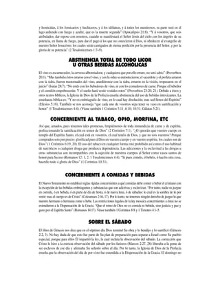 y homicidas, á los fornicarios y hechiceros, y á los idólatras, y á todos los mentirosos, su parte será en el
lago ardiendo con fuego y azufre, que es la muerte segunda” (Apocalipsis 21:8). “Y á vosotros, que sois
atribulados, dar reposo con nosotros, cuando se manifestará el Señor Jesús del cielo con los ángeles de su
potencia, en llama de fuego, para dar el pago á los que no conocieron á Dios, ni obedecen al evangelio de
nuestro Señor Jesucristo; los cuales serán castigados de eterna perdición por la presencia del Señor, y por la
gloria de su potencia” (2 Tesalonicenses 1:7–9).
El vino es escarnecedor, la cerveza alborotadora; y cualquiera que por ello errare, no será sabio” (Proverbios
20:1). “Mas también éstos erraron con el vino, y con la sidra se entontecieron; el sacerdote y el profeta erraron
con la sidra, fueron trastornados del vino, aturdiéronse con la sidra, erraron en la visión, tropezaron en el
juicio” (Isaías 28:7). “No estés con los bebedores de vino, ni con los comedores de carne: Porque el bebedor
y el comilón empobrecerán: Y el sueño hará vestir vestidos rotos” (Proverbios 23:20, 21). Debido a éstos y
otros textos bíblicos, la Iglesia de Dios de la Profecía enseña abstinencia del uso de bebidas intoxicantes. La
enseñanza bíblica es: “Y no os embriaguéis de vino, en lo cual hay disolución; mas sed llenos del Espíritu”
(Efesios 5:18). También se nos aconseja “que cada uno de vosotros sepa tener su vaso en santificación y
honor” (1 Tesalonicenses 4:4). (Véase también 1 Corintios 5:11; 6:10; 10:31; Gálatas 5:21).
CONCERNIENTE AL TABACO, OPIO, MORFINA, ETC.
Así que, amados, pues tenemos tales promesas, limpiémonos de toda inmundicia de carne y de espíritu,
perfeccionando la santificación en temor de Dios” (2 Corintios 7:1). “¿O ignoráis que vuestro cuerpo es
templo del Espíritu Santo, el cual está en vosotros, el cual tenéis de Dios, y que no sois vuestros? Porque
comprados sois por precio: glorificad pues á Dios en vuestro cuerpo y en vuestro espíritu, los cuales son de
Dios” (1 Corintios 6:19, 20). El uso del tabaco en cualquier forma está prohibido así como el uso habitual
de narcóticos o cualquier droga que produzca dependencia. Las adicciones y la esclavitud a las drogas u
otras substancias son incompatibles con la sujeción de nuestros cuerpos al Señor como vasos santos de
honor para Su uso (Romanos 12: 1, 2; 1 Tesalonicenses 4:4). “Si pues coméis, ó bebéis, ó hacéis otra cosa,
hacedlo todo á gloria de Dios” (1 Corintios 10:31).
El Nuevo Testamento no establece reglas rígidas concer­nientes a qué comidas debe comer o beber el cristiano con
la excepción de las bebidas embriagantes y substancias que son adictivas y esclavizan. “Por tanto, nadie os juzgue
en comida, ó en bebida, ó en parte de día de fiesta, ó de nueva luna, ó de sábados: lo cual es la sombra de lo por
venir; mas el cuerpo es de Cristo” (Colosenses 2:16, 17). Por lo tanto, no tenemos ningún derecho de juzgar lo que
nuestro hermano o hermana come o bebe. Las restricciones legales de la ley mosaica concernientes a éstas no se
extendieron a la Dispensación de la Gracia. “Que el reino de Dios no es comida ni bebida, sino justicia y paz y
gozo por el Espíritu Santo” (Romanos 14:17). Véase también 1 Corintios 8:8 y 1 Timoteo 4:1–5.
El libro de Génesis nos dice que en el séptimo día Dios terminó Su obra y lo bendijo y lo santificó (Génesis
2:2, 3). No hay duda de que esto fue parte de Su plan de preparación para separar a Israel como Su pueblo
especial, porque para ellos Él impartió la ley, la cual incluía la observación del sábado. La corrección que
Cristo le hizo a la estricta observación del sábado por los fariseos (Marcos 2:27, 28) liberaba a la gente de
ser esclavos de ese día y afirmaba Su señorío sobre el día. Por lo tanto, la Iglesia de Dios de la Profecía
enseña que la observación del día de por sí no fue extendida a la Dispensación de la Gracia. El domingo no
 
