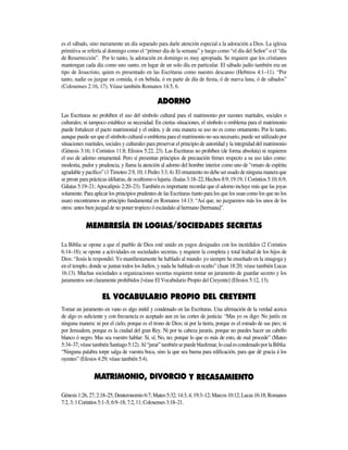 es el sábado, sino meramente un día separado para darle atención especial a la adoración a Dios. La iglesia
primitiva se refería al domingo como el “primer día de la semana” y luego como “el día del Señor” o el “día
de Resurrección”. Por lo tanto, la adoración en domingo es muy apropiada. Se requiere que los cristianos
mantengan cada día como uno santo, en lugar de un solo día en particular. El sábado judío también era un
tipo de Jesucristo, quien es presentado en las Escrituras como nuestro descanso (Hebreos 4:1–11). “Por
tanto, nadie os juzgue en comida, ó en bebida, ó en parte de día de fiesta, ó de nueva luna, ó de sábados”
(Colosenses 2:16, 17). Véase también Romanos 14:5, 6.
Las Escrituras no prohíben el uso del símbolo cultural para el matrimonio por razones maritales, sociales o
culturales; ni tampoco establece su necesidad. En ciertas situaciones, el símbolo o emblema para el matrimonio
puede fortalecer el pacto matrimonial y el orden, y de esta manera su uso no es como ornamento. Por lo tanto,
aunque puede ser que el símbolo cultural o emblema para el matrimonio no sea necesario, puede ser utilizado por
situaciones maritales, sociales y culturales para preservar el principio de autoridad y la integridad del matrimonio
(Génesis 3:16; 1 Corintios 11:8; Efesios 5:22, 23). Las Escrituras no prohíben (de forma absoluta) ni requieren
el uso de adorno ornamental. Pero sí presentan principios de precaución firmes respecto a su uso tales como:
modestia, pudor y prudencia, y llama la atención al adorno del hombre interior como uno de “ornato de espíritu
agradable y pacífico” (1 Timoteo 2:9, 10; 1 Pedro 3:3, 4). El ornamento no debe ser usado de ninguna manera que
se preste para prácticas idólatras, de ocultismo o lujuria. (Isaías 3:18–22; Hechos 8:9; 19:19; 1 Corintios 5:10; 6:9;
Gálatas 5:19–21; Apocalipsis 2:20–23). También es importante recordar que el adorno incluye más que las joyas
solamente. Para aplicar los principios prudentes de las Escrituras (tanto para los que los usan como los que no los
usan) encontramos un principio fundamental en Romanos 14:13: “Así que, no juzguemos más los unos de los
otros: antes bien juzgad de no poner tropiezo ó escándalo al hermano [hermana]”.
Sociedades Secretas
La Biblia se opone a que el pueblo de Dios esté unido en yugos desiguales con los incrédulos (2 Corintios
6:14–18); se opone a actividades en sociedades secretas, y requiere la completa y total lealtad de los hijos de
Dios: “Jesús le respondió: Yo manifiestamente he hablado al mundo: yo siempre he enseñado en la sinagoga y
en el templo, donde se juntan todos los Judíos, y nada he hablado en oculto” (Juan 18:20; véase también Lucas
16:13). Muchas sociedades u organizaciones secretas requieren tomar un juramento de guardar secreto y los
juramen­tos son claramente prohibidos [véase El Vocabulario Propio del Creyente] (Efesios 5:12, 13).
EL VOCABULARIO PROPIO DEL CREYENTE
Tomar un juramento en vano es algo inútil y condenado en las Escrituras. Una afirmación de la verdad acerca
de algo es suficiente y con frecuencia es aceptado aun en las cortes de justicia: “Mas yo os digo: No juréis en
ninguna manera: ni por el cielo, porque es el trono de Dios; ni por la tierra, porque es el estrado de sus pies; ni
por Jerusalem, porque es la ciudad del gran Rey. Ni por tu cabeza jurarás, porque no puedes hacer un cabello
blanco ó negro. Mas sea vuestro hablar: Sí, sí; No, no; porque lo que es más de esto, de mal procede” (Mateo
5:34–37;véasetambiénSantiago5:12).Al“jurar”tambiénsepuedeblasfemar,locualescondenadoporlaBiblia:
“Ninguna palabra torpe salga de vuestra boca, sino la que sea buena para edificación, para que dé gracia á los
oyentes” (Efesios 4:29; véase también 5:4).
Y RECASAMIENTO
Génesis1:26,27;2:18–25;Deuteronomio6:7;Mateo5:32;14:3,4;19:3–12;Marcos10:12;Lucas16:18;Romanos
7:2, 3; 1 Corintios 5:1–5; 6:9–18; 7:2, 11; Colosenses 3:18–21.
 