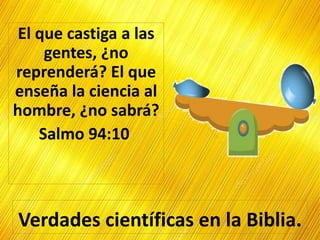 Verdades científicas en la Biblia.
El que castiga a las
gentes, ¿no
reprenderá? El que
enseña la ciencia al
hombre, ¿no sabrá?
Salmo 94:10
 