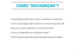 COMO "DOCKERIZAR"?
10
• A aplicação pode iniciar e parar a qualquer momento?
• Como a aplicação sabe localizar os serviços que ela usa?
• Assume serviços rodando no mesmo servidor?
• Como as dependências são gerenciadas?
• Como arquivos gerados pela aplicação são persistidos?
 