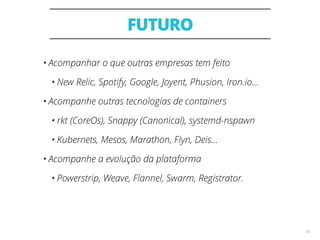 FUTURO
28
• Acompanhar o que outras empresas tem feito
• New Relic, Spotify, Google, Joyent, Phusion, Iron.io...
• Acompanhe outras tecnologias de containers
• rkt (CoreOs), Snappy (Canonical), systemd-nspawn
• Kubernets, Mesos, Marathon, Flyn, Deis...
• Acompanhe a evolução da plataforma
• Powerstrip, Weave, Flannel, Swarm, Registrator.
 