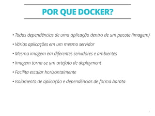 POR QUE DOCKER?
7
• Todas dependências de uma aplicação dentro de um pacote (imagem)
• Várias aplicações em um mesmo servidor
• Mesma imagem em diferentes servidores e ambientes
• Imagem torna-se um artefato de deployment
• Facilita escalar horizontalmente
• Isolamento de aplicação e dependências de forma barata
 