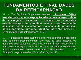 1313
FUNDAMENTOS E FINALIDADESFUNDAMENTOS E FINALIDADES
DA REENCARNAÇÃODA REENCARNAÇÃO
VIII –VIII – ”Os Espíritos Superiores ensinam”Os Espíritos Superiores ensinam não haver faltasnão haver faltas
irremissíveis, que a expiação não possa apagar. Meioirremissíveis, que a expiação não possa apagar. Meio
de conseguí-lo encontra o homem nas diferentesde conseguí-lo encontra o homem nas diferentes
existências que lhe permitem avançar, conformementeexistências que lhe permitem avançar, conformemente
aos seus desejos e esforços, na senda do progresso,aos seus desejos e esforços, na senda do progresso,
para a perfeição, que é seu destino finalpara a perfeição, que é seu destino final .” Allan Kardec:.” Allan Kardec: OO
Livro dos EspíritosLivro dos Espíritos, introdução VI, p. 27., introdução VI, p. 27.
IX –IX – ”A passagem pelos Espíritos pela vida corporal é necessária”A passagem pelos Espíritos pela vida corporal é necessária
para que eles possam cumprir por meio da ação material, ospara que eles possam cumprir por meio da ação material, os
desígnios cuja execução Deus lhes confia. É-lhes necessária, adesígnios cuja execução Deus lhes confia. É-lhes necessária, a
bem deles, visto que a atividade que são obrigados a exercer lhesbem deles, visto que a atividade que são obrigados a exercer lhes
auxilia o desenvolvimento da inteligência.” Allan Kardec:auxilia o desenvolvimento da inteligência.” Allan Kardec: OO
Evangelho segundo o EspiritismoEvangelho segundo o Espiritismo, Cap IV, item 25., Cap IV, item 25.
 