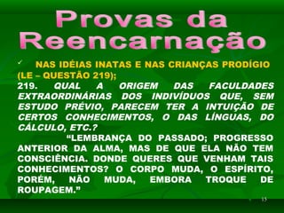 1515
 NAS IDÉIAS INATAS E NAS CRIANÇAS PRODÍGIO
(LE – QUESTÃO 219);
219. QUAL A ORIGEM DAS FACULDADES
EXTRAORDINÁRIAS DOS INDIVÍDUOS QUE, SEM
ESTUDO PRÉVIO, PARECEM TER A INTUIÇÃO DE
CERTOS CONHECIMENTOS, O DAS LÍNGUAS, DO
CÁLCULO, ETC.?
“LEMBRANÇA DO PASSADO; PROGRESSO
ANTERIOR DA ALMA, MAS DE QUE ELA NÃO TEM
CONSCIÊNCIA. DONDE QUERES QUE VENHAM TAIS
CONHECIMENTOS? O CORPO MUDA, O ESPÍRITO,
PORÉM, NÃO MUDA, EMBORA TROQUE DE
ROUPAGEM.”
 