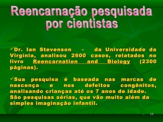 1919
Dr. Ian Stevenson - da Universidade daDr. Ian Stevenson - da Universidade da
Virgínia, analisou 2600 casos, relatados noVirgínia, analisou 2600 casos, relatados no
livrolivro Reencarnation and BiologyReencarnation and Biology (2300(2300
páginas).páginas).
Sua pesquisa é baseada nas marcas deSua pesquisa é baseada nas marcas de
nascença e nos defeitos congênitos,nascença e nos defeitos congênitos,
analisando crianças até os 7 anos de idade.analisando crianças até os 7 anos de idade.
São pesquisas sérias, que vão muito além daSão pesquisas sérias, que vão muito além da
simples imaginação infantil.simples imaginação infantil.
 
