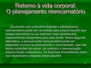 2020
De acordo com a Doutrina Espírita o planejamentoDe acordo com a Doutrina Espírita o planejamento
reencarnatório pode ser concebido pelo próprio Espírito quereencarnatório pode ser concebido pelo próprio Espírito que
deseja reencarnar ou por espíritos mais esclarecidosdeseja reencarnar ou por espíritos mais esclarecidos
especialmente designados para esta tarefa. Nesta segundaespecialmente designados para esta tarefa. Nesta segunda
alternativa, o planejamento reencarnatório pode seralternativa, o planejamento reencarnatório pode ser
elaborado ouvindo-se previamente o reencarnante, caso eleelaborado ouvindo-se previamente o reencarnante, caso ele
tenha condições de opinar; do contrário a reencarnaçãotenha condições de opinar; do contrário a reencarnação
adquire feição compulsória. Os Espíritos Orientadores assimadquire feição compulsória. Os Espíritos Orientadores assim
nos esclarecem a respeito deste assunto:nos esclarecem a respeito deste assunto:
 
