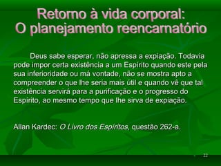 2222
Deus sabe esperar, não apressa a expiação. TodaviaDeus sabe esperar, não apressa a expiação. Todavia
pode impor certa existência a um Espírito quando este pelapode impor certa existência a um Espírito quando este pela
sua inferioridade ou má vontade, não se mostra apto asua inferioridade ou má vontade, não se mostra apto a
compreender o que lhe seria mais útil e quando vê que talcompreender o que lhe seria mais útil e quando vê que tal
existência servirá para a purificação e o progresso doexistência servirá para a purificação e o progresso do
Espírito, ao mesmo tempo que lhe sirva de expiação.Espírito, ao mesmo tempo que lhe sirva de expiação.
Allan Kardec:Allan Kardec: O Livro dos EspíritosO Livro dos Espíritos, questão 262-a., questão 262-a.
 