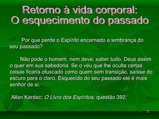 2525
Por que perde o Espírito encarnado a lembrança doPor que perde o Espírito encarnado a lembrança do
seu passado?seu passado?
Não pode o homem, nem deve, saber tudo. Deus assimNão pode o homem, nem deve, saber tudo. Deus assim
o quer em sua sabedoria. Se o véu que lhe oculta certaso quer em sua sabedoria. Se o véu que lhe oculta certas
coisas ficaria ofuscado como quem sem transição, saísse docoisas ficaria ofuscado como quem sem transição, saísse do
escuro para o claro. Esquecido do seu passado ele é maisescuro para o claro. Esquecido do seu passado ele é mais
senhor de si.senhor de si.
Allan Kardec:Allan Kardec: O Livro dos EspíritosO Livro dos Espíritos, questão 392., questão 392.
 
