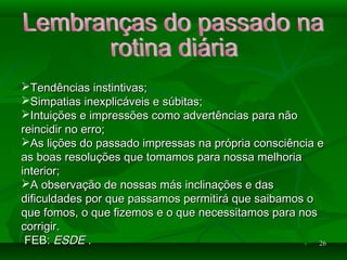 2626
Tendências instintivas;Tendências instintivas;
Simpatias inexplicáveis e súbitas;Simpatias inexplicáveis e súbitas;
Intuições e impressões como advertências para nãoIntuições e impressões como advertências para não
reincidir no erro;reincidir no erro;
As lições do passado impressas na própria consciência eAs lições do passado impressas na própria consciência e
as boas resoluções que tomamos para nossa melhoriaas boas resoluções que tomamos para nossa melhoria
interior;interior;
A observação de nossas más inclinações e dasA observação de nossas más inclinações e das
dificuldades por que passamos permitirá que saibamos odificuldades por que passamos permitirá que saibamos o
que fomos, o que fizemos e o que necessitamos para nosque fomos, o que fizemos e o que necessitamos para nos
corrigir.corrigir.
FEB:FEB: ESDEESDE ..
 
