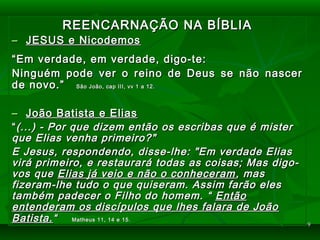 99
REENCARNAÇÃO NA BÍBLIAREENCARNAÇÃO NA BÍBLIA
–– JESUS e NicodemosJESUS e Nicodemos
““Em verdade, em verdade, digo-te:Em verdade, em verdade, digo-te:
Ninguém pode ver o reino de Deus se não nascerNinguém pode ver o reino de Deus se não nascer
de novo.”de novo.” São João, cap III, vv 1 a 12.São João, cap III, vv 1 a 12.
–– João Batista e EliasJoão Batista e Elias
““(...) - Por que dizem então os escribas que é mister(...) - Por que dizem então os escribas que é mister
que Elias venha primeiro?"que Elias venha primeiro?"
E Jesus, respondendo, disse-lhe: "Em verdade EliasE Jesus, respondendo, disse-lhe: "Em verdade Elias
virá primeiro, e restaurará todas as coisas; Mas digo-virá primeiro, e restaurará todas as coisas; Mas digo-
vos quevos que Elias já veio e não o conheceramElias já veio e não o conheceram , mas, mas
fizeram-lhe tudo o que quiseram. Assim farão elesfizeram-lhe tudo o que quiseram. Assim farão eles
também padecer o Filho do homem. “também padecer o Filho do homem. “ EntãoEntão
entenderam os discípulos que lhes falara de Joãoentenderam os discípulos que lhes falara de João
Batista.Batista.““ Matheus 11, 14 e 15.Matheus 11, 14 e 15.
 