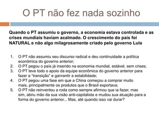 O PT não fez nada sozinhoQuando o PT assumiu o governo, a economia estava controlada e as crises mundiais haviam acalmado. O crescimento do país foi NATURAL e não algo milagrosamente criado pelo governo LulaO PT não assumiu seu discurso radical e deu continuidade a política econômica do governo anterior;O PT pegou o país já inserido na economia mundial, estável, sem crises;O PT teve todo o apoio da equipe econômica do governo anterior para fazer a “transição” e ganrantir a estabilidade;O PT pegou uma fase em que a China começou a comprar muito mais, principalmente os produtos que o Brasil exportava;O PT não reinventou a roda como sempre afirmou que ia fazer, mas sim, abriu mão da sua visão anti-capitalista e mudou sua atuação para a forma do governo anterior... Mas, até quando isso vai durar?