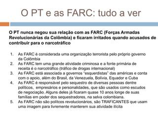 O PT e as FARC: tudo a verO PT nunca negou sua relação com as FARC (Forças Armadas Revolucionárias da Colômbia) e ficaram irritados quando acusados de contribuir para o narcotráficoAs FARC é considerada uma organização terrorista pelo próprio governo da ColômbiaAs FARC tem uma grande atividade criminosa e a fonte primária de receita é o narcotráfico (tráfico de drogas internacional)As FARC está associada a governos “esquerdistas” das américas e conta com o apoio, além do Brasil, da Venezuela, Bolívia, Equador e CubaAs FARC é responsável pelo sequestro de diversas pessoas dentre políticos,  empresários e personalidades, que são usados como escudos de negociação. Alguns deles já ficaram quase 10 anos longe de suas famílias em poder dos sequestradores, na selva colombiana.As FARC não são polítcos revolucionários, são TRAFICANTES que usam uma imagem para livremente manterem sua atividade ilícita