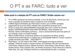 O PT e as FARC: tudo a verSabe qual é a relação do PT com as FARC? Então vamos ver:PT e FARC participam da mesma entidade, o Foro de São Paulo, evento que visa rever a posição do socialismo após a queda do muro de BerlimA ABIN (Agencia Brasileira de Informação) revelou que as FARC prometeu pagamento de cerca de US$ 5 milhões para campanhas políticas do PTAinda na Casa-Civil, Dilma ASSINOU requisição para que a mulher de Olivério Medina, REPRESENTANTE DAS FARC NO BRASIL, fosse trabalhar em Brasília, lotada no Ministério da Pesca... única e exclusivamente para ficar perto de seu cônjuge, preso na Capital FederalMarco Aurélio Garcia, do governo petista e da campanha da Dilma, já falou publicamente (entrevista ao Le Fígaro) que a atual gestão federal é "neutra" quanto o caráter terrorista das FARC... (NEUTRO???)Raul Reyes, um dos líderes das FARC, tinha ligação com alguns políticos petistas, conforme revelou a revista Cambio, da Colômbia. Ele cita nominalmente José Dirceu, Roberto Amaral, Gilberto Carvalho, Erika Kokay, Celso Amorim, Marco Aurélio Garcia, Perly Cipriano (Sec. de Direitos Humanos), Paulo Vannuchi e SelvinoHeck (Ass. de Lula). A Interpol confirmou a autenticidade de todo o conteúdo.