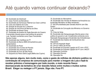 Até quando vamos continuar deixando?75. Escândalo do Mensalinho76. Escândalo das Vendas de Madeira da Amazônia (ou Escândalo Ministério do Meio Ambiente).77. 69 CPIs Abafadas pelo Geraldo Alckmin (em São Paulo)78. Escândalo de Corrupção dos Ministros no Governo Lula79. Crise da Varig80. Escândalo das Sanguessugas (Quinta grave crise política do governo Lula. Inicialmente conhecida como Operação Sanguessuga e Escândalo das Ambulâncias)81. Escândalo dos Gastos de Combustíveis dos Deputados82. CPI da Imigração Ilegal83. CPI do Tráfico de Armas84. Escândalo da Suposta Ligação do PT com o PCC85. Escândalo da Suposta Ligação do PT com o MLST86. Operação Confraria87. Operação Dominó88. Operação Sa60. Escândalo da Interbrazil61. Caso Toninho da Barcelona62. Escândalo da Gamecorp-Telemar (ou Caso Lulinha)63. Caso dos Dólares de Cuba64. Doação de Roupas da Lu Alckmin65. Doação de Terninhos de Marísa da Silva66. Escândalo da Nossa Caixa67. Escândalo da Quebra do Sigilo Bancário do Caseiro Francenildo (Quarta grave crise política do governo Lula. Também conhecido como Caso Francenildo Santos Costa)68. Escândalo das Cartilhas do PT69. Escândalo do Banco BMG (Empréstimos para aposentados)70. Escândalo do Proer71. Escândalo dos Fundos de Pensão72. Escândalo dos Grampos na Abin73. Escândalo do Foro de São Paulo74. Esquema do Plano Safra Legal (Máfia dos Cupins)São apenas alguns, tem muito mais, como o gasto de milhões de dinheiro publico na contratação de empresa de comunicação para manter a imagem do Lula e fazê-lo receber prêmios e homenagens por todo mundo, o mais recente fiasco desmascarado da tentativa de criar dossiês falsos entre muitos e muitos outros Brasil.  Eleger ou reeleger o PT jamais. Diga não.Fora PT.