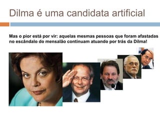 Dilma é uma candidata artificialMas o pior está por vir: aquelas mesmas pessoas que foram afastadas no escândalo do mensalão continuam atuando por trás da Dilma!